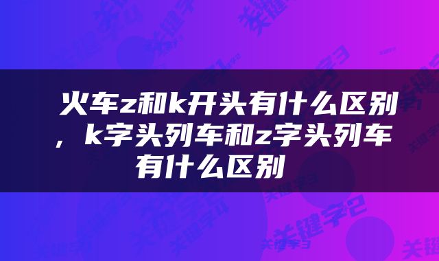  火车z和k开头有什么区别，k字头列车和z字头列车有什么区别 