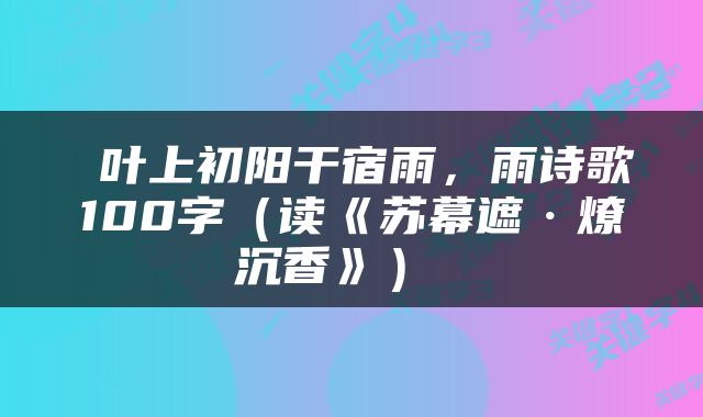  叶上初阳干宿雨，雨诗歌100字（读《苏幕遮·燎沉香》） 