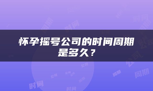 怀孕摇号公司的时间周期是多久？