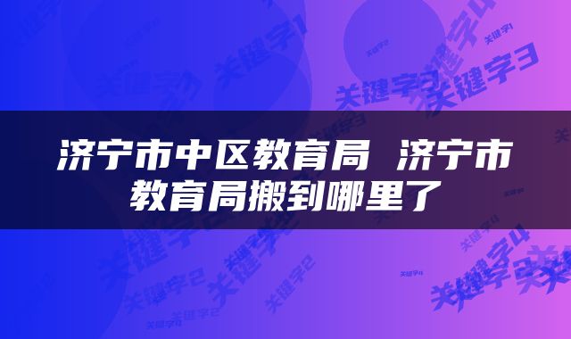 济宁市中区教育局 济宁市教育局搬到哪里了