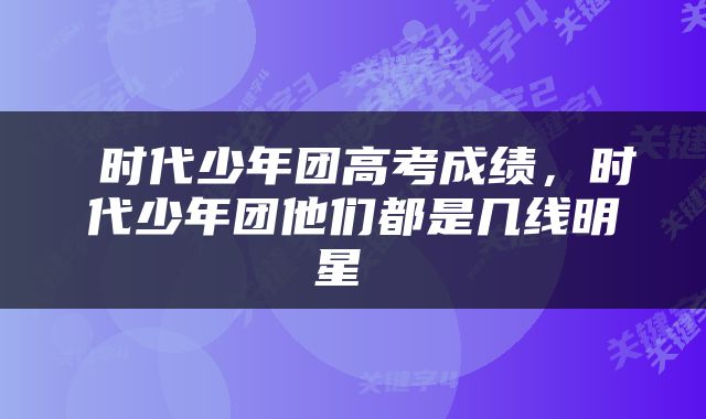  时代少年团高考成绩，时代少年团他们都是几线明星 