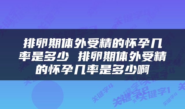 排卵期体外受精的怀孕几率是多少 排卵期体外受精的怀孕几率是多少啊