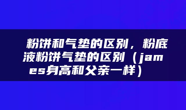  粉饼和气垫的区别，粉底液粉饼气垫的区别（james身高和父亲一样） 