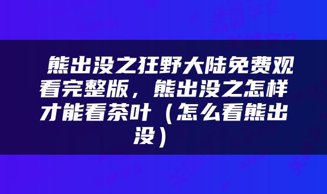  熊出没之狂野大陆免费观看完整版，熊出没之怎样才能看茶叶（怎么看熊出没） 