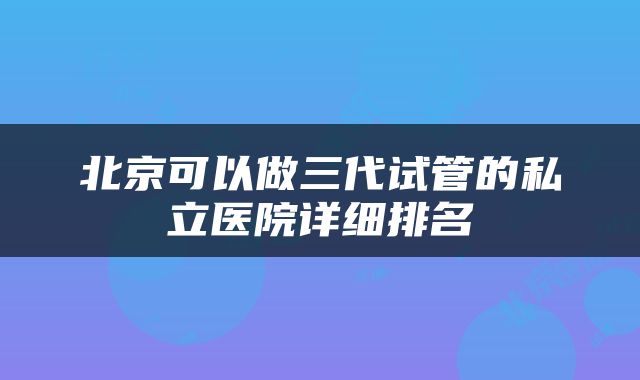 北京可以做三代试管的私立医院详细排名