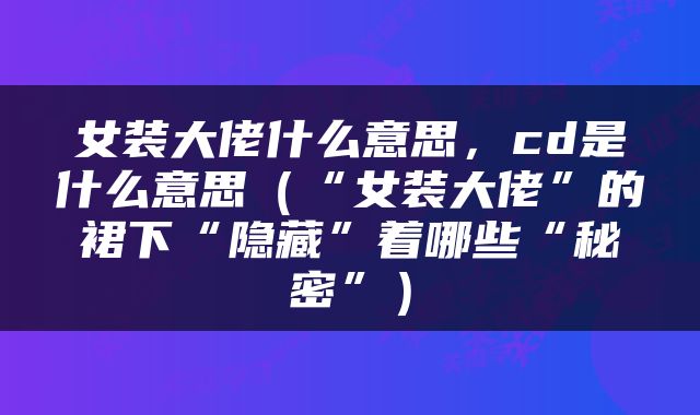 女装大佬什么意思，cd是什么意思（“女装大佬”的裙下“隐藏”着哪些“秘密”）
