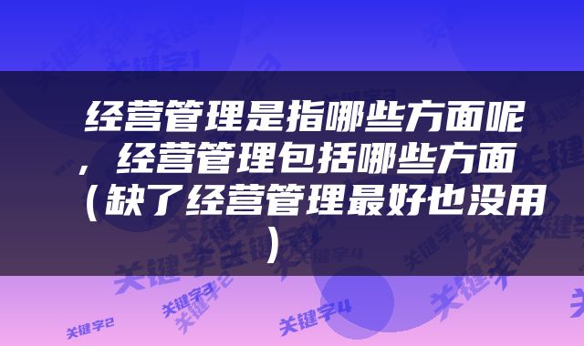  经营管理是指哪些方面呢，经营管理包括哪些方面（缺了经营管理最好也没用） 