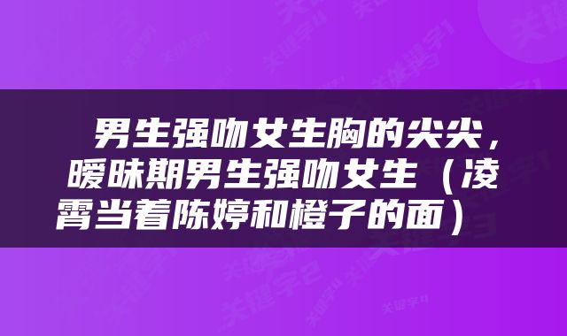  男生强吻女生胸的尖尖，暧昧期男生强吻女生（凌霄当着陈婷和橙子的面） 