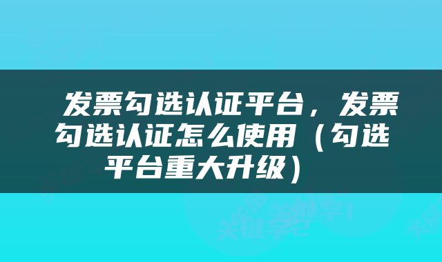  发票勾选认证平台，发票勾选认证怎么使用（勾选平台重大升级） 