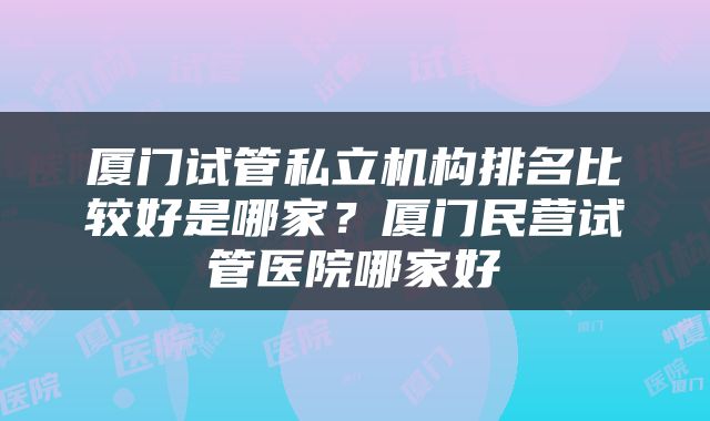 厦门试管私立机构排名比较好是哪家？厦门民营试管医院哪家好
