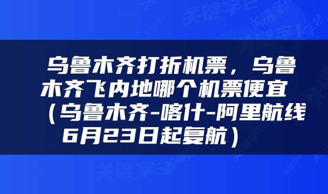  乌鲁木齐打折机票，乌鲁木齐飞内地哪个机票便宜（乌鲁木齐-喀什-阿里航线6月23日起复航） 