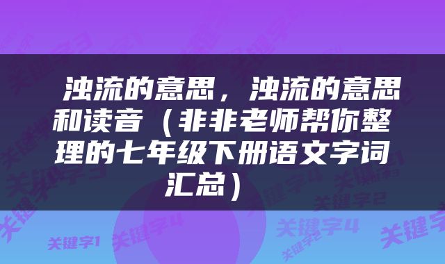  浊流的意思，浊流的意思和读音（非非老师帮你整理的七年级下册语文字词汇总） 