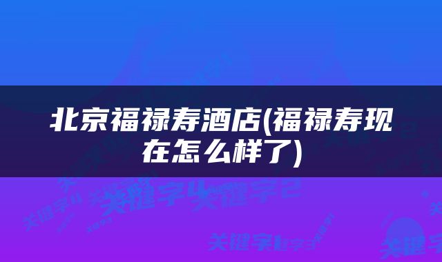 北京福禄寿酒店(福禄寿现在怎么样了)