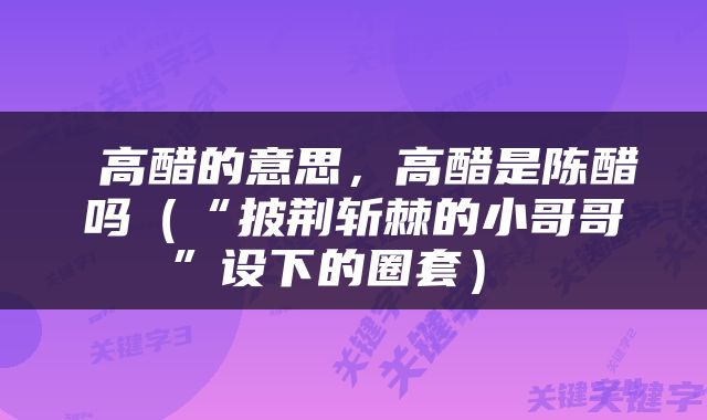  高醋的意思，高醋是陈醋吗（“披荆斩棘的小哥哥”设下的圈套） 