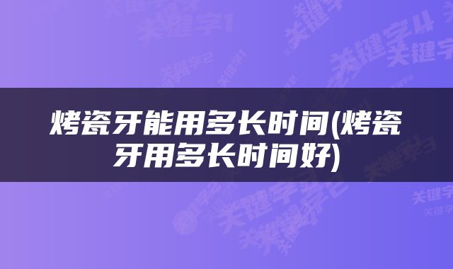 烤瓷牙能用多长时间(烤瓷牙用多长时间好)