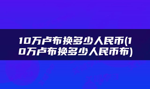 10万卢布换多少人民币(10万卢布换多少人民币布)