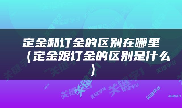 定金和订金的区别在哪里（定金跟订金的区别是什么）