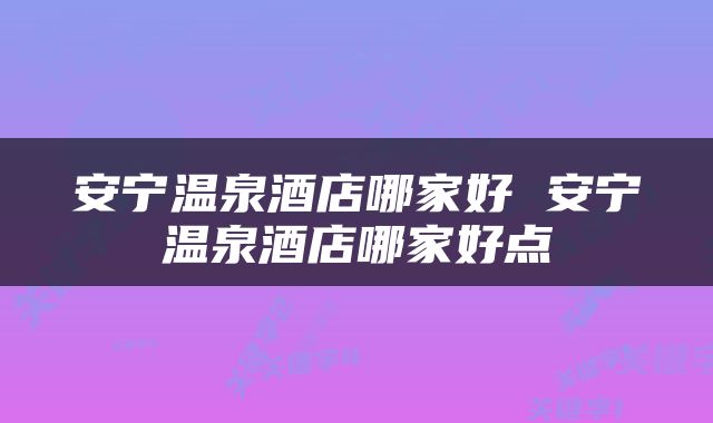 安宁温泉酒店哪家好 安宁温泉酒店哪家好点