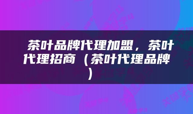  茶叶品牌代理加盟，茶叶代理招商（茶叶代理品牌） 