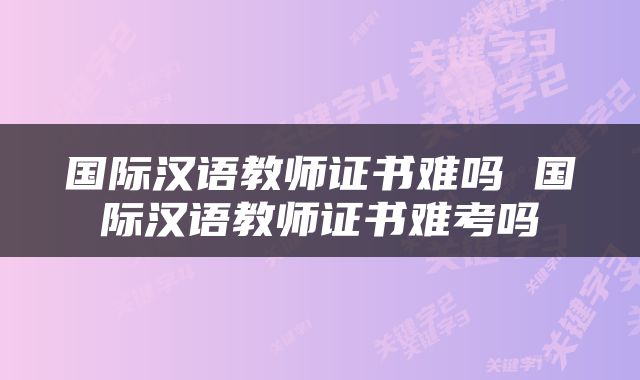 国际汉语教师证书难吗 国际汉语教师证书难考吗