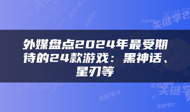 外媒盘点2024年最受期待的24款游戏：黑神话、星刃等