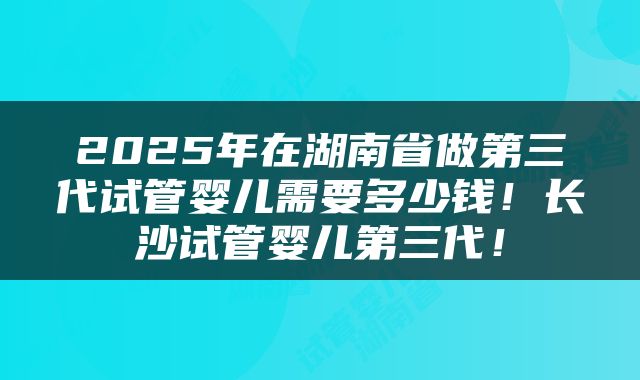 2025年在湖南省做第三代试管婴儿需要多少钱！长沙试管婴儿第三代！