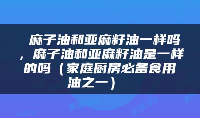  麻子油和亚麻籽油一样吗，麻子油和亚麻籽油是一样的吗（家庭厨房必备食用油之一） 