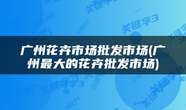 广州花卉市场批发市场(广州最大的花卉批发市场)
