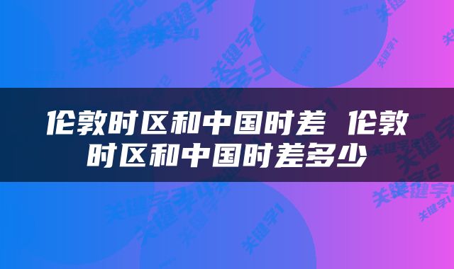 伦敦时区和中国时差 伦敦时区和中国时差多少
