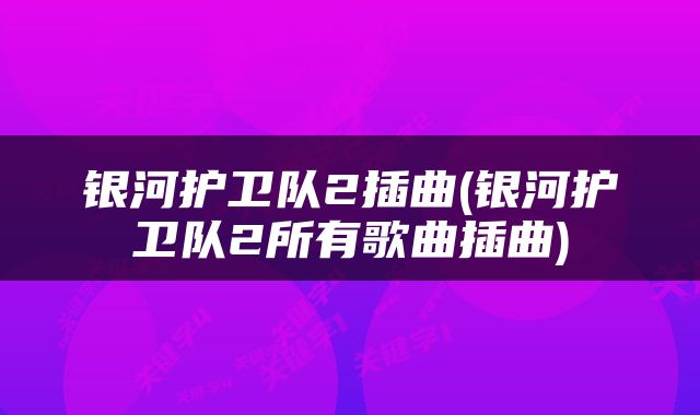银河护卫队2插曲(银河护卫队2所有歌曲插曲)