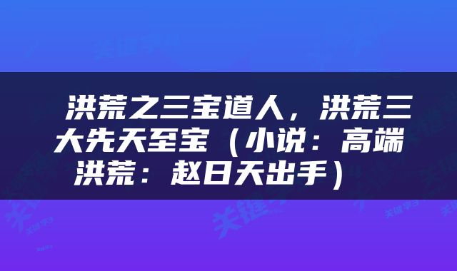  洪荒之三宝道人，洪荒三大先天至宝（小说：高端洪荒：赵日天出手） 
