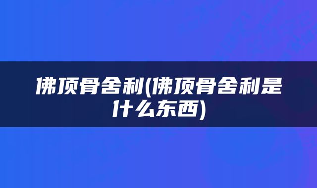 佛顶骨舍利(佛顶骨舍利是什么东西)