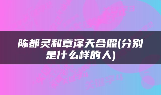 陈都灵和章泽天合照(分别是什么样的人)