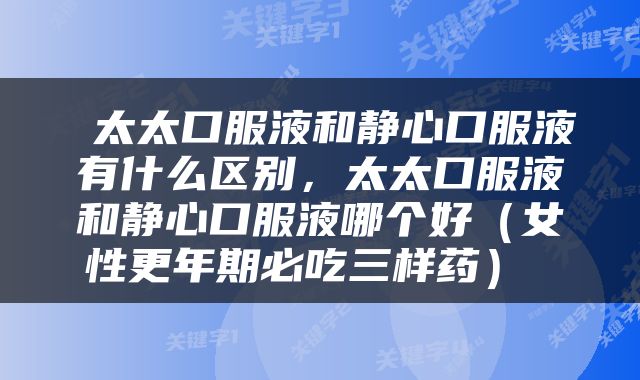 太太口服液和静心口服液有什么区别，太太口服液和静心口服液哪个好（女性更年期必吃三样药） 