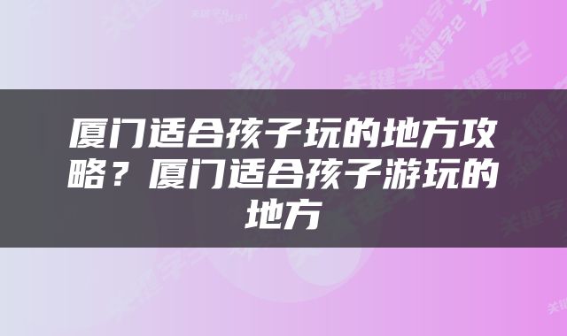 厦门适合孩子玩的地方攻略？厦门适合孩子游玩的地方