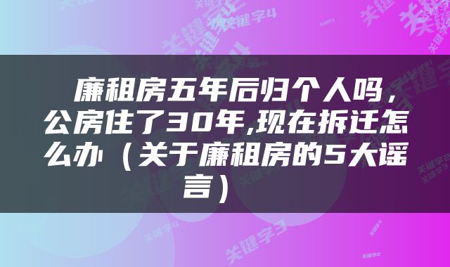  廉租房五年后归个人吗，公房住了30年,现在拆迁怎么办（关于廉租房的5大谣言） 