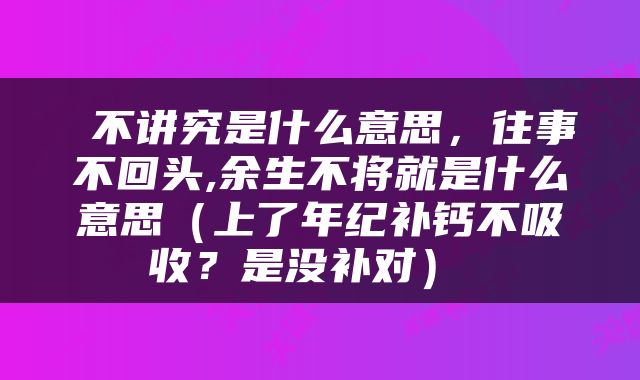  不讲究是什么意思，往事不回头,余生不将就是什么意思（上了年纪补钙不吸收？是没补对） 