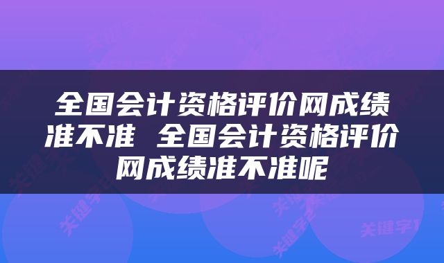 全国会计资格评价网成绩准不准 全国会计资格评价网成绩准不准呢