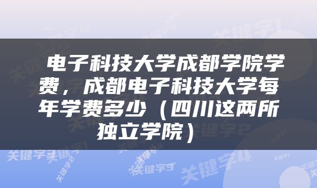  电子科技大学成都学院学费，成都电子科技大学每年学费多少（四川这两所独立学院） 
