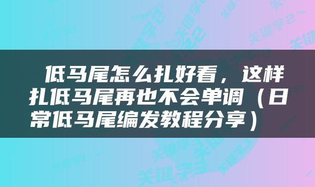  低马尾怎么扎好看，这样扎低马尾再也不会单调（日常低马尾编发教程分享） 