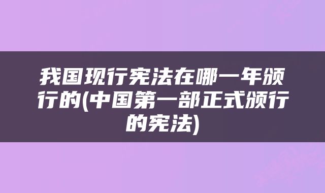 我国现行宪法在哪一年颁行的(中国第一部正式颁行的宪法)