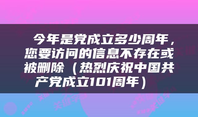 今年是党成立多少周年,您要访问的信息不存在或被删除(热烈庆祝中国共产党成立101周年)