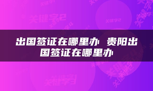 出国签证在哪里办 贵阳出国签证在哪里办