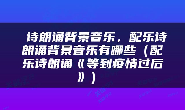  诗朗诵背景音乐，配乐诗朗诵背景音乐有哪些（配乐诗朗诵《等到疫情过后》） 