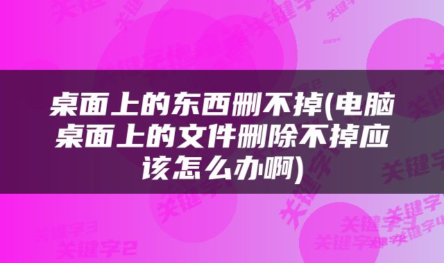 桌面上的东西删不掉(电脑桌面上的文件删除不掉应该怎么办啊)