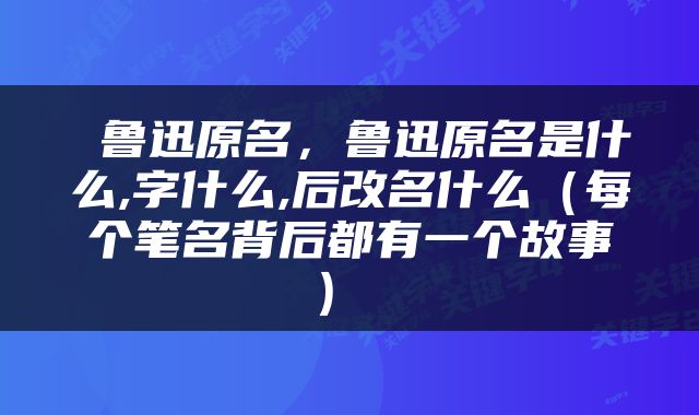  鲁迅原名，鲁迅原名是什么,字什么,后改名什么（每个笔名背后都有一个故事） 