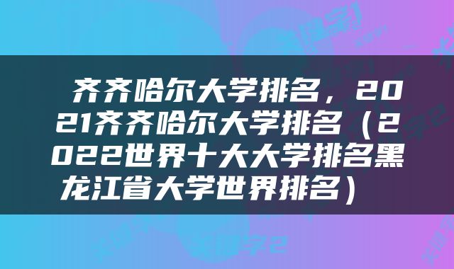  齐齐哈尔大学排名，2021齐齐哈尔大学排名（2022世界十大大学排名黑龙江省大学世界排名） 