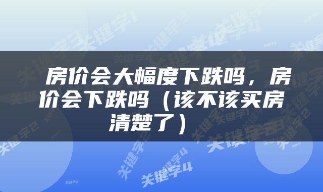  房价会大幅度下跌吗，房价会下跌吗（该不该买房清楚了） 