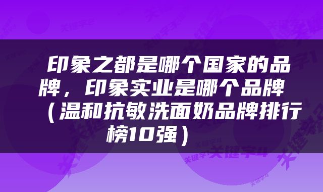  印象之都是哪个国家的品牌，印象实业是哪个品牌（温和抗敏洗面奶品牌排行榜10强） 