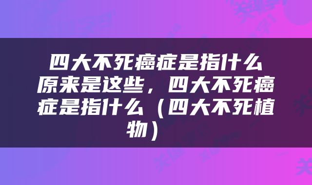  四大不死癌症是指什么 原来是这些，四大不死癌症是指什么（四大不死植物） 
